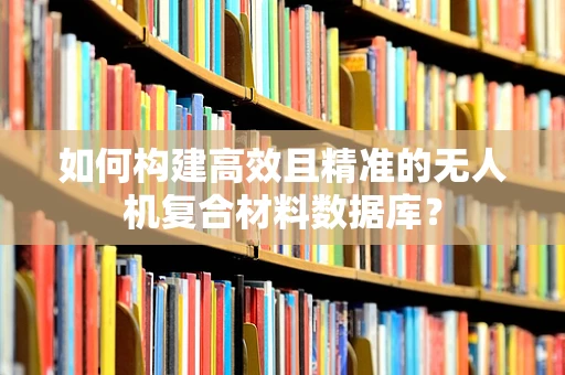 如何构建高效且精准的无人机复合材料数据库？