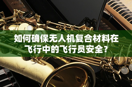 如何确保无人机复合材料在飞行中的飞行员安全？