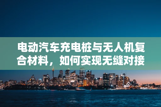 电动汽车充电桩与无人机复合材料，如何实现无缝对接？