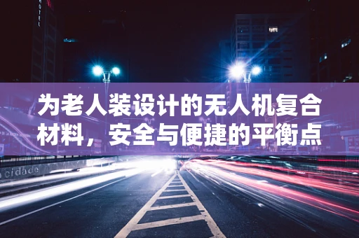 为老人装设计的无人机复合材料，安全与便捷的平衡点在哪里？