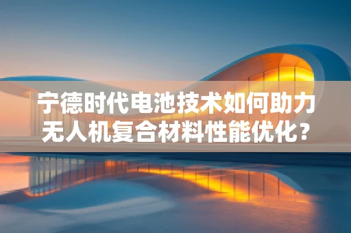 宁德时代电池技术如何助力无人机复合材料性能优化？