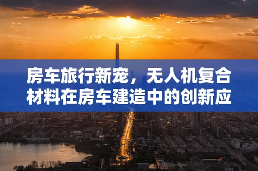 房车旅行新宠，无人机复合材料在房车建造中的创新应用？