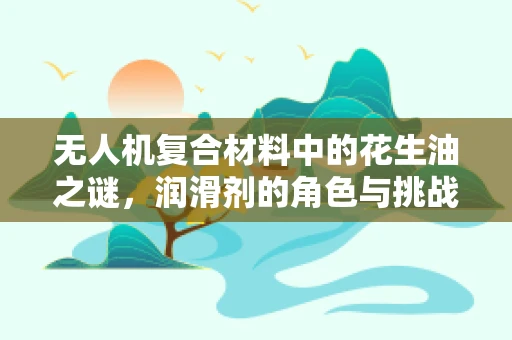 无人机复合材料中的花生油之谜，润滑剂的角色与挑战