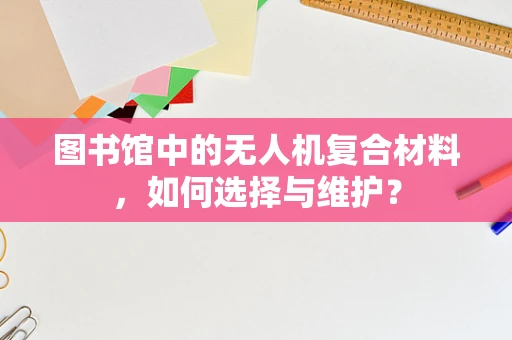 图书馆中的无人机复合材料，如何选择与维护？