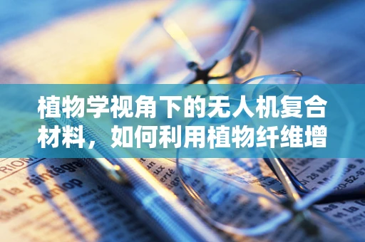 植物学视角下的无人机复合材料，如何利用植物纤维增强无人机性能？