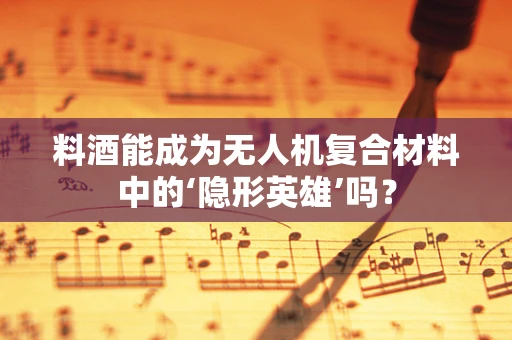 料酒能成为无人机复合材料中的‘隐形英雄’吗？