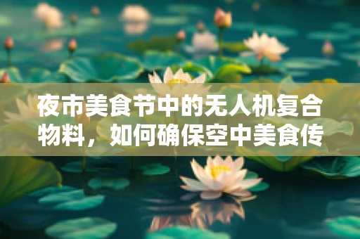 夜市美食节中的无人机复合物料，如何确保空中美食传递的稳定与安全？
