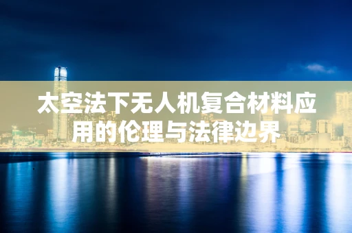 太空法下无人机复合材料应用的伦理与法律边界
