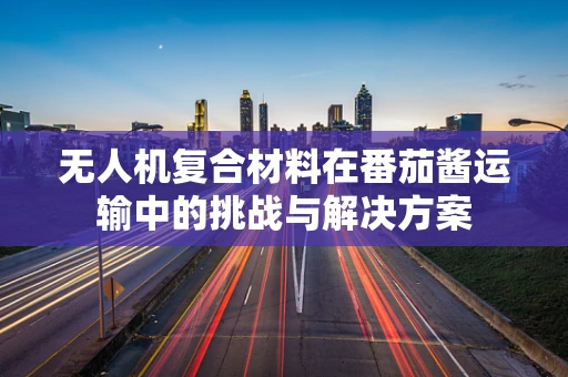 无人机复合材料在番茄酱运输中的挑战与解决方案