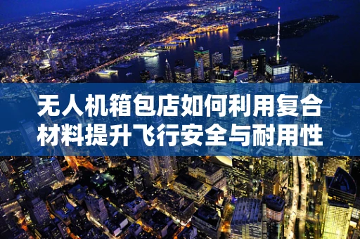 无人机箱包店如何利用复合材料提升飞行安全与耐用性？
