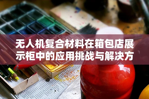 无人机复合材料在箱包店展示柜中的应用挑战与解决方案