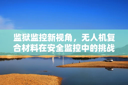 监狱监控新视角，无人机复合材料在安全监控中的挑战与机遇？