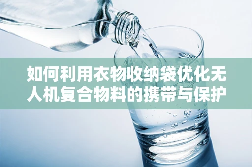 如何利用衣物收纳袋优化无人机复合物料的携带与保护？