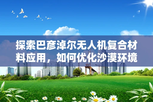 探索巴彦淖尔无人机复合材料应用，如何优化沙漠环境下的耐久性？