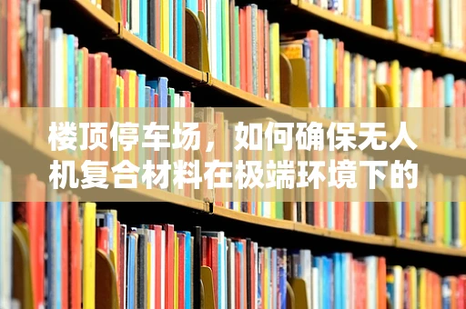 楼顶停车场，如何确保无人机复合材料在极端环境下的安全与耐用性？