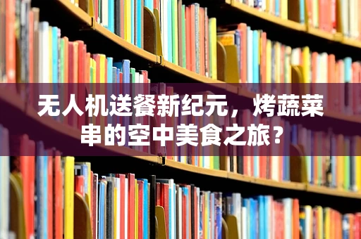 无人机送餐新纪元，烤蔬菜串的空中美食之旅？