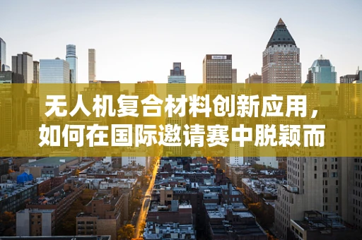 无人机复合材料创新应用，如何在国际邀请赛中脱颖而出？