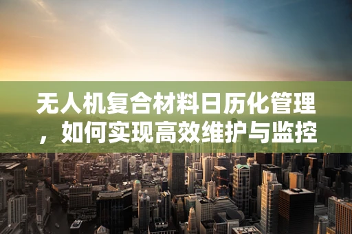 无人机复合材料日历化管理，如何实现高效维护与监控？