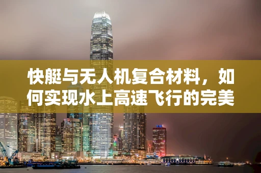 快艇与无人机复合材料，如何实现水上高速飞行的完美结合？