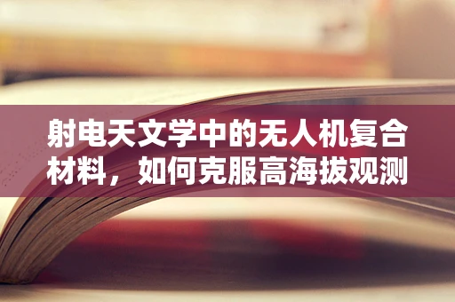 射电天文学中的无人机复合材料，如何克服高海拔观测的挑战？
