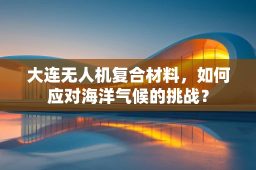 大连无人机复合材料，如何应对海洋气候的挑战？