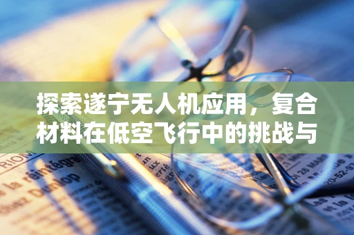 探索遂宁无人机应用，复合材料在低空飞行中的挑战与机遇