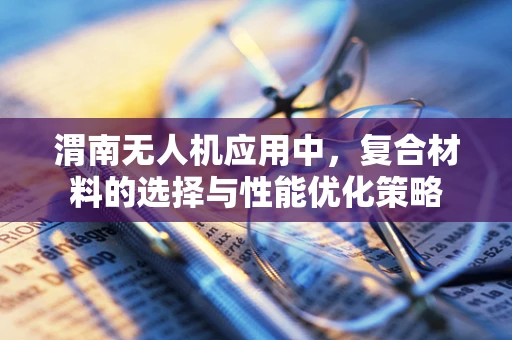 渭南无人机应用中，复合材料的选择与性能优化策略