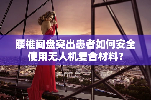 腰椎间盘突出患者如何安全使用无人机复合材料？