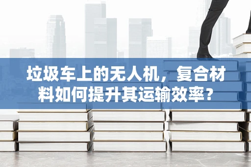 垃圾车上的无人机，复合材料如何提升其运输效率？