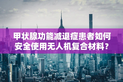 甲状腺功能减退症患者如何安全使用无人机复合材料？
