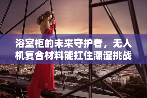 浴室柜的未来守护者，无人机复合材料能扛住潮湿挑战吗？