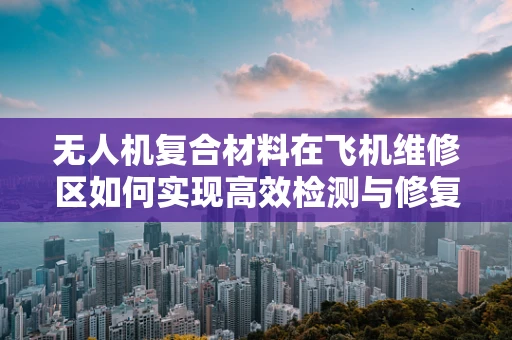 无人机复合材料在飞机维修区如何实现高效检测与修复？