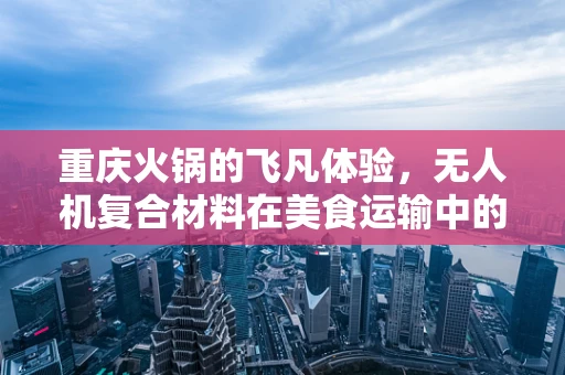 重庆火锅的飞凡体验，无人机复合材料在美食运输中的挑战与机遇？