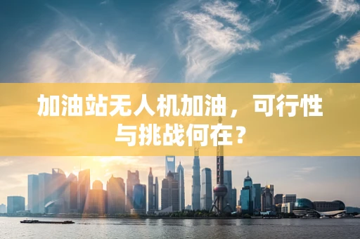 加油站无人机加油，可行性与挑战何在？
