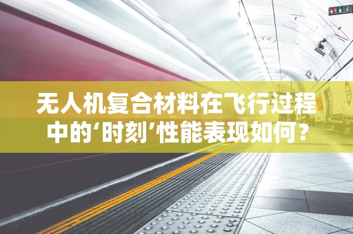 无人机复合材料在飞行过程中的‘时刻’性能表现如何？