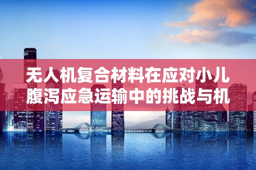 无人机复合材料在应对小儿腹泻应急运输中的挑战与机遇