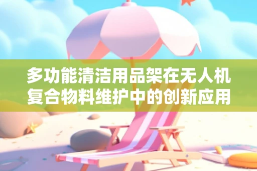 多功能清洁用品架在无人机复合物料维护中的创新应用？