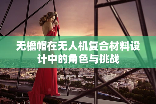 无檐帽在无人机复合材料设计中的角色与挑战