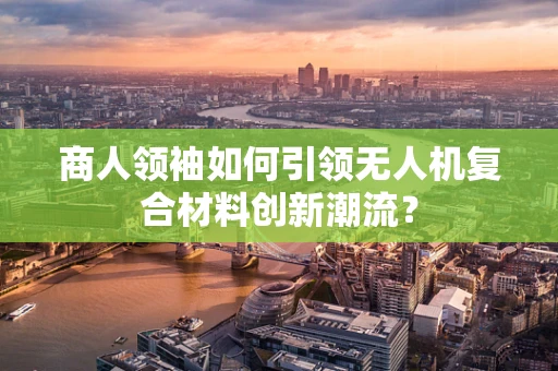 商人领袖如何引领无人机复合材料创新潮流？
