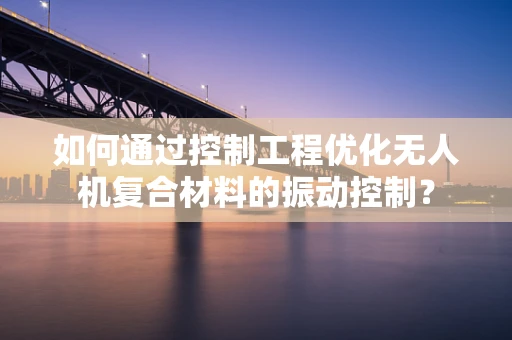 如何通过控制工程优化无人机复合材料的振动控制？