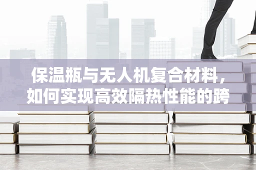 保温瓶与无人机复合材料，如何实现高效隔热性能的跨界融合？
