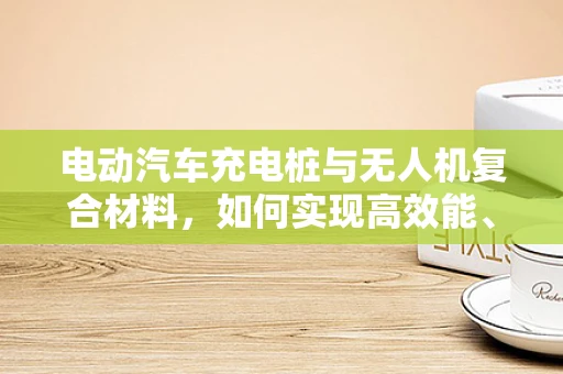 电动汽车充电桩与无人机复合材料，如何实现高效能、轻量化的结合？