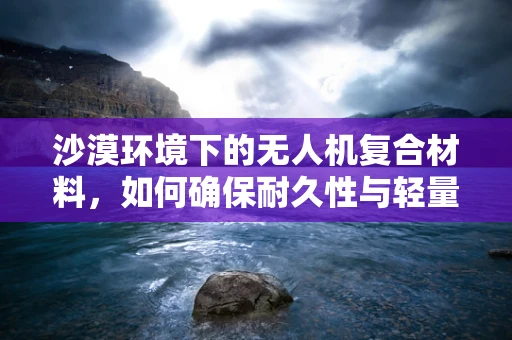 沙漠环境下的无人机复合材料，如何确保耐久性与轻量化？