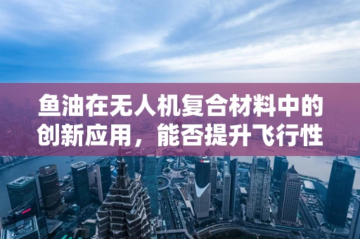 鱼油在无人机复合材料中的创新应用，能否提升飞行性能与耐久性？