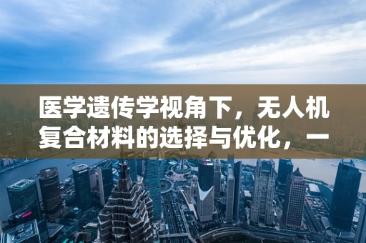 医学遗传学视角下，无人机复合材料的选择与优化，一场跨界融合的挑战