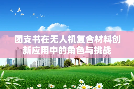 团支书在无人机复合材料创新应用中的角色与挑战