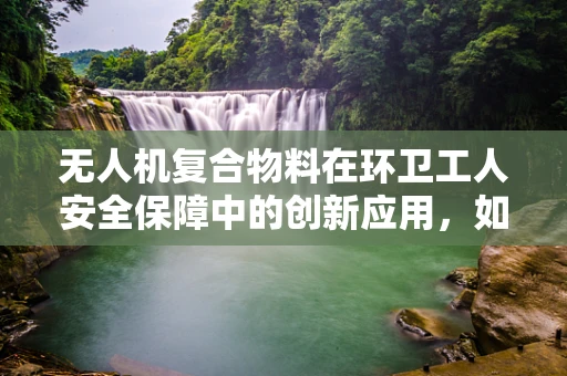 无人机复合物料在环卫工人安全保障中的创新应用，如何实现更高效的垃圾收集与工人保护？