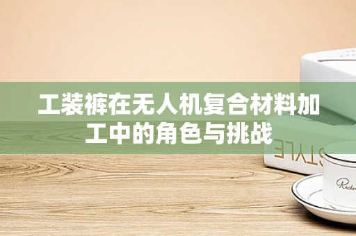 工装裤在无人机复合材料加工中的角色与挑战