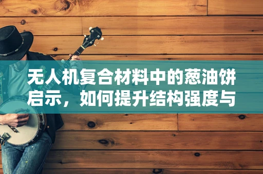 无人机复合材料中的葱油饼启示，如何提升结构强度与轻量化平衡？