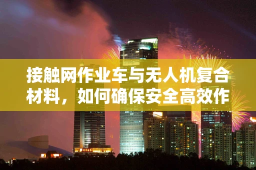 接触网作业车与无人机复合材料，如何确保安全高效作业？